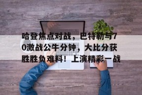 爱游戏体育-包含哈登焦点对战，巴特勒与70激战公牛分钟，大比分获胜胜负难料！上演精彩一战的词条