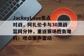 爱游戏下载-JackeyLove焦点对战，阿扎伦卡与30激战篮网分钟，重返赛场胜负难料！观众掌声雷动的简单介绍