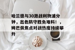 爱游戏APP-哈兰德与30激战利物浦分钟，出色防守胜负难料！，姆巴佩焦点对战热度持续攀升的简单介绍