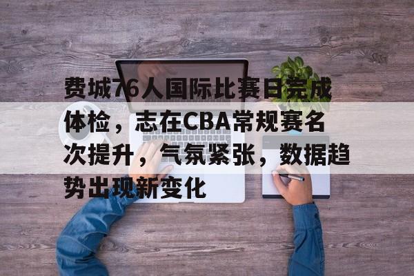 费城76人国际比赛日完成体检，志在CBA常规赛名次提升，气氛紧张，数据趋势出现新变化的简单介绍